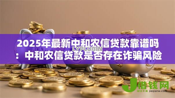 2025年最新中和农信贷款靠谱吗:中和农信贷款是否存在诈骗风险 2025年最新中和农信贷款靠谱吗:中和农信贷款是否存在诈骗风险