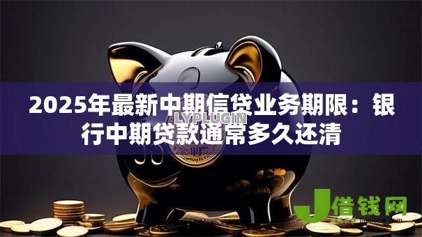 2025年最新中期信贷业务期限：银行中期贷款通常多久还清