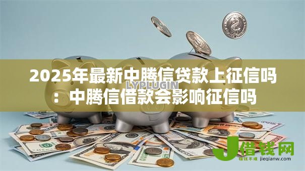 2025年最新中腾信贷款上征信吗：中腾信借款会影响征信吗