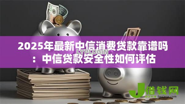 2025年最新中信消费贷款靠谱吗:中信贷款安全性如何评估 2025年最新中信消费贷款靠谱吗:中信贷款安全性如何评估
