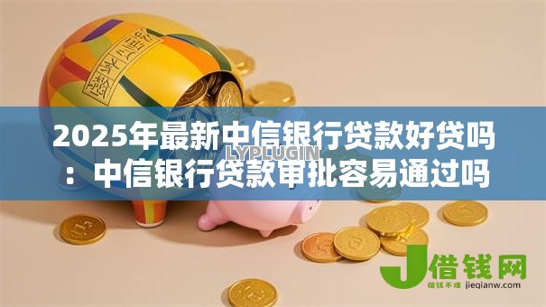 2025年最新中信银行贷款好贷吗：中信银行贷款审批容易通过吗