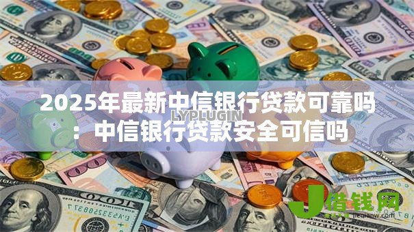 2025年最新中信银行贷款可靠吗：中信银行贷款安全可信吗