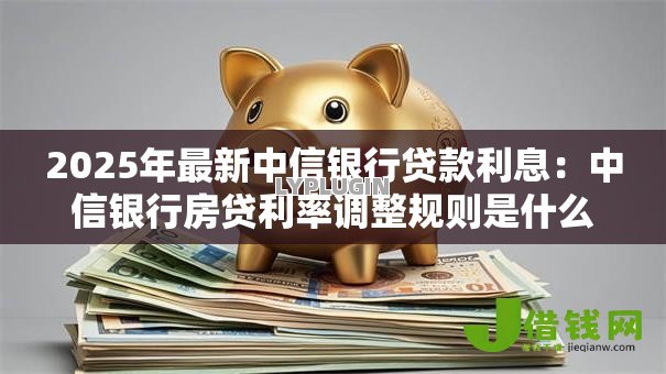 2025年最新中信银行贷款利息：中信银行房贷利率调整规则是什么