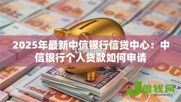 2025年最新中信银行信贷中心：中信银行个人贷款如何申请