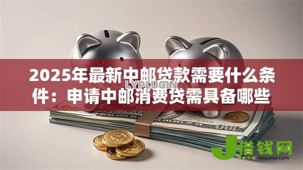 2025年最新中邮贷款需要什么条件：申请中邮消费贷需具备哪些资质