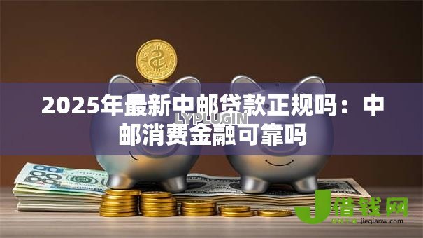 2025年最新中邮贷款正规吗：中邮消费金融可靠吗