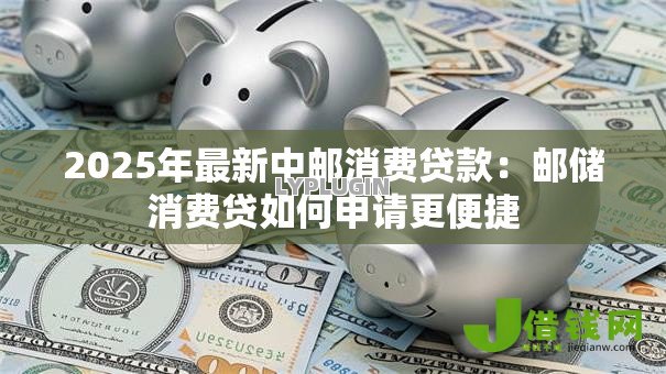 2025年最新中邮消费贷款:邮储消费贷如何申请更便捷 2025年最新中邮消费贷款:邮储消费贷如何申请更便捷