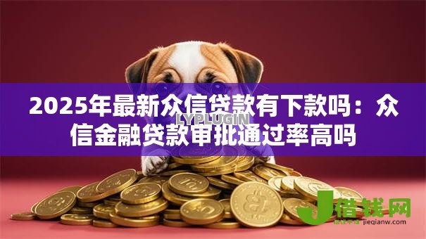 2025年最新众信贷款有下款吗：众信金融贷款审批通过率高吗