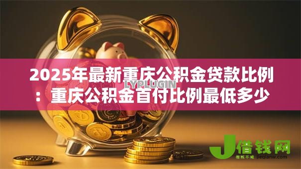 2025年最新重庆公积金贷款比例:重庆公积金首付比例最低多少 2025年最新重庆公积金贷款比例:重庆公积金首付比例最低多少