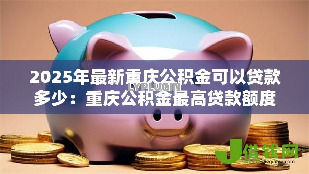 2025年最新重庆公积金可以贷款多少：重庆公积金最高贷款额度是多少？