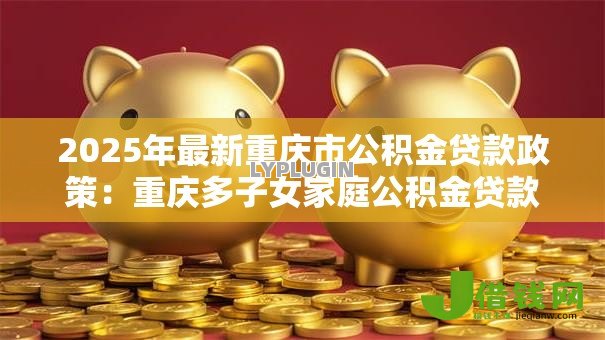 2025年最新重庆市公积金贷款政策:重庆多子女家庭公积金贷款额度多少 2025年最新重庆市公积金贷款政策:重庆多子女家庭公积金贷款额度多少