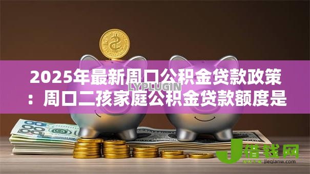 2025年最新周口公积金贷款政策：周口二孩家庭公积金贷款额度是多少