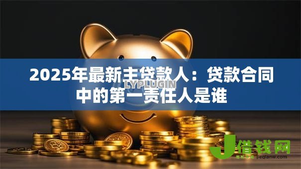 2025年最新主贷款人:贷款合同中的第一责任人是谁 2025年最新主贷款人:贷款合同中的第一责任人是谁