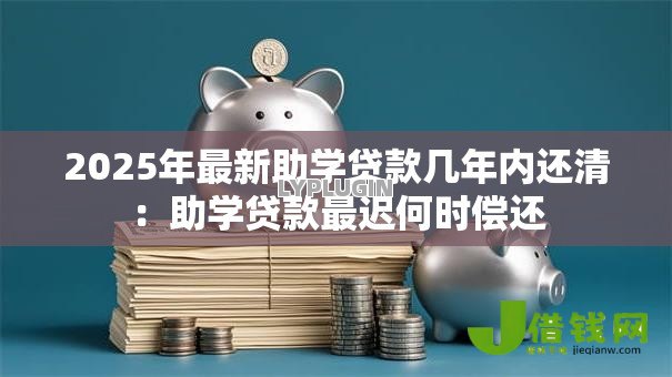 2025年最新助学贷款几年内还清：助学贷款最迟何时偿还