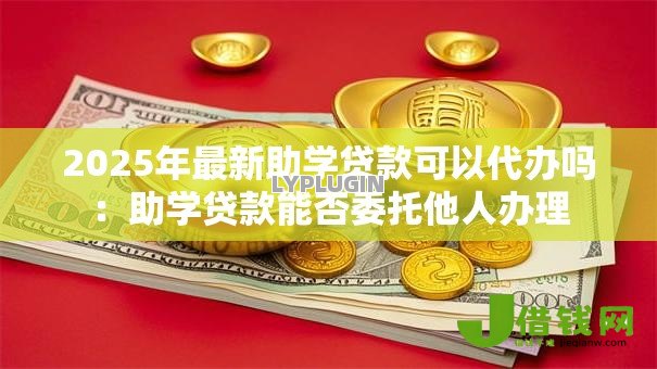 2025年最新助学贷款可以代办吗:助学贷款能否委托他人办理 2025年最新助学贷款可以代办吗:助学贷款能否委托他人办理
