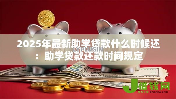 2025年最新助学贷款什么时候还：助学贷款还款时间规定