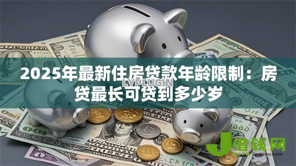 2025年最新住房贷款年龄限制:房贷最长可贷到多少岁 2025年最新住房贷款年龄限制:房贷最长可贷到多少岁