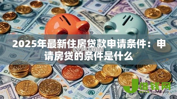 2025年最新住房贷款申请条件:申请房贷的条件是什么 2025年最新住房贷款申请条件:申请房贷的条件是什么