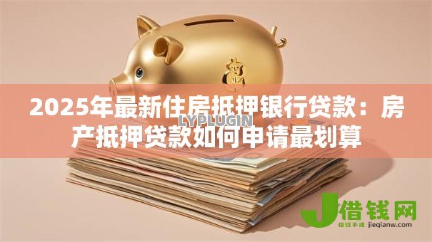 2025年最新住房抵押银行贷款:房产抵押贷款如何申请最划算 2025年最新住房抵押银行贷款:房产抵押贷款如何申请最划算