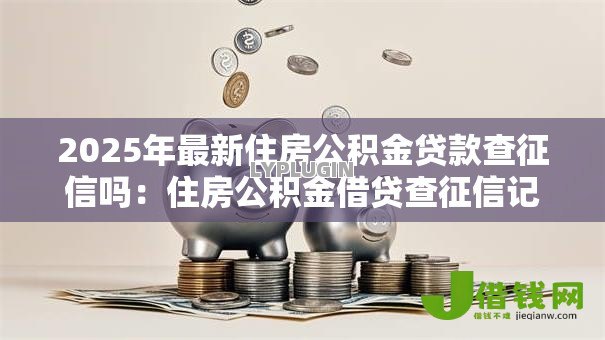 2025年最新住房公积金贷款查征信吗：住房公积金借贷查征信记录吗