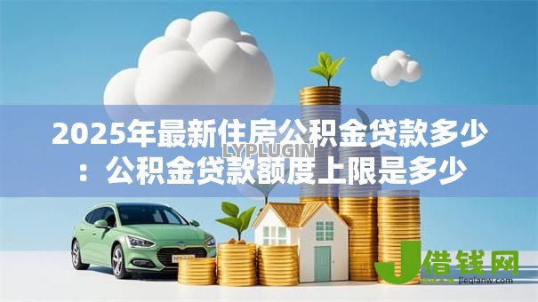 2025年最新住房公积金贷款多少:公积金贷款额度上限是多少 2025年最新住房公积金贷款多少:公积金贷款额度上限是多少