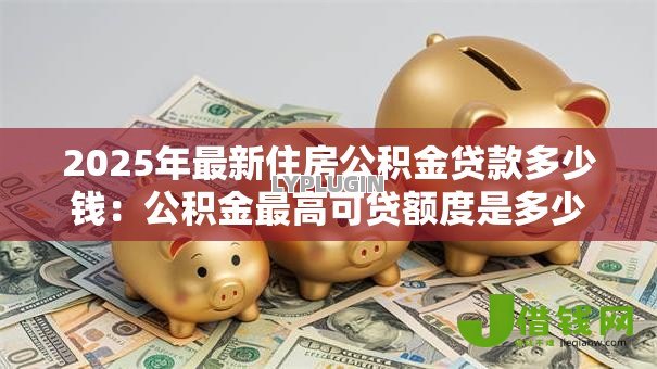 2025年最新住房公积金贷款多少钱：公积金最高可贷额度是多少