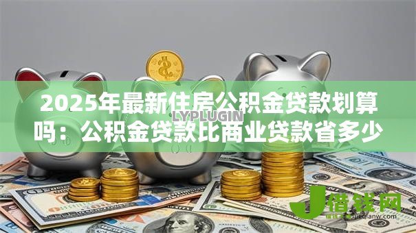 2025年最新住房公积金贷款划算吗:公积金贷款比商业贷款省多少利息 2025年最新住房公积金贷款划算吗:公积金贷款比商业贷款省多少利息