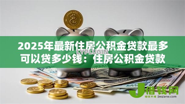 2025年最新住房公积金贷款最多可以贷多少钱：住房公积金贷款最高额度是多少