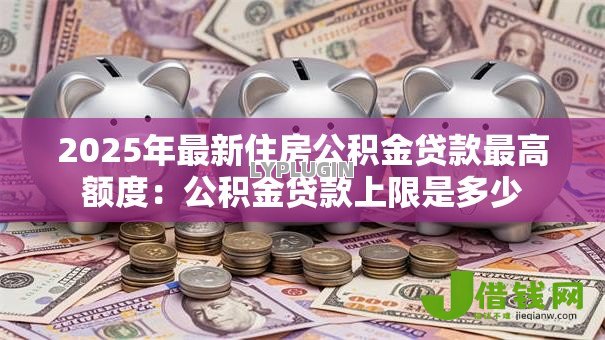 2025年最新住房公积金贷款最高额度:公积金贷款上限是多少 2025年最新住房公积金贷款最高额度:公积金贷款上限是多少