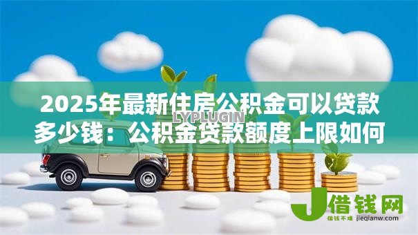 2025年最新住房公积金可以贷款多少钱:公积金贷款额度上限如何计算 2025年最新住房公积金可以贷款多少钱:公积金贷款额度上限如何计算