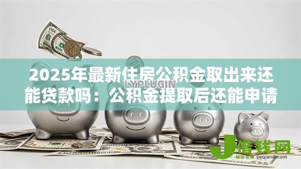 2025年最新住房公积金取出来还能贷款吗：公积金提取后还能申请贷款吗
