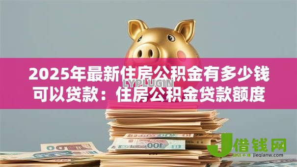 2025年最新住房公积金有多少钱可以贷款:住房公积金贷款额度上限是多少 2025年最新住房公积金有多少钱可以贷款:住房公积金贷款额度上限是多少