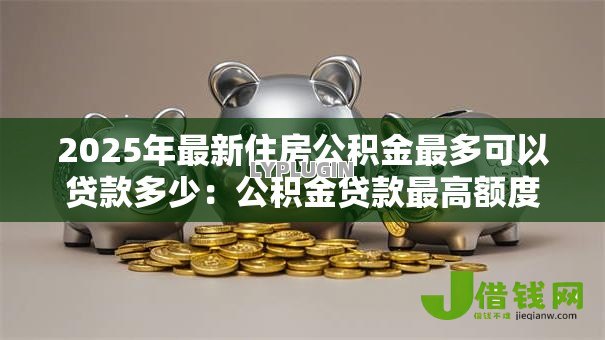 2025年最新住房公积金最多可以贷款多少：公积金贷款最高额度是多少