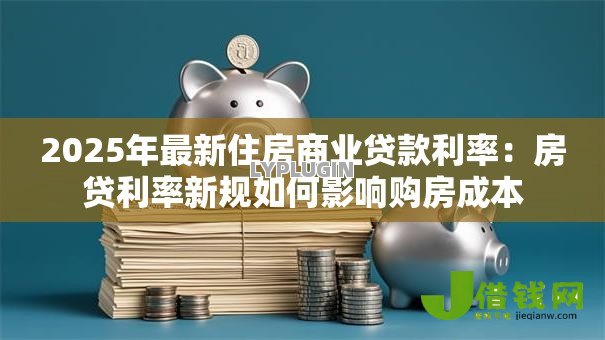 2025年最新住房商业贷款利率:房贷利率新规如何影响购房成本 2025年最新住房商业贷款利率:房贷利率新规如何影响购房成本