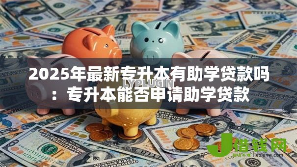 2025年最新专升本有助学贷款吗：专升本能否申请助学贷款