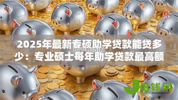 2025年最新专硕助学贷款能贷多少：专业硕士每年助学贷款最高额度多少
