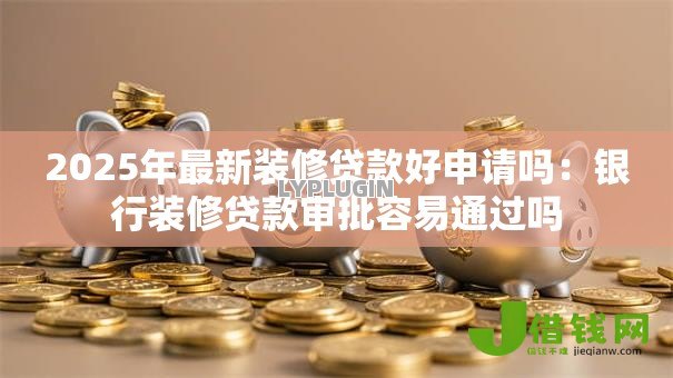 2025年最新装修贷款好申请吗:银行装修贷款审批容易通过吗 2025年最新装修贷款好申请吗:银行装修贷款审批容易通过吗