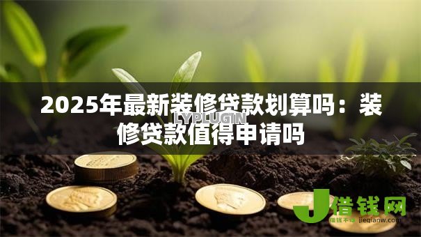 2025年最新装修贷款划算吗：装修贷款值得申请吗