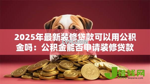 2025年最新装修贷款可以用公积金吗:公积金能否申请装修贷款? 2025年最新装修贷款可以用公积金吗:公积金能否申请装修贷款?