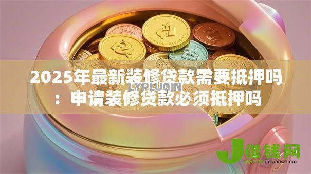 2025年最新装修贷款需要抵押吗：申请装修贷款必须抵押吗