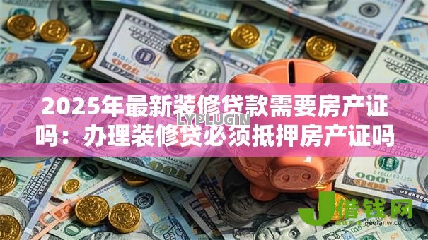 2025年最新装修贷款需要房产证吗:办理装修贷必须抵押房产证吗 2025年最新装修贷款需要房产证吗:办理装修贷必须抵押房产证吗