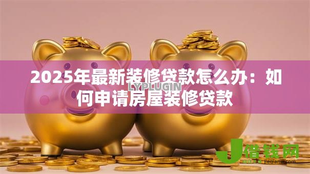 2025年最新装修贷款怎么办：如何申请房屋装修贷款