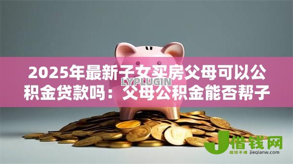2025年最新子女买房父母可以公积金贷款吗：父母公积金能否帮子女购房贷款
