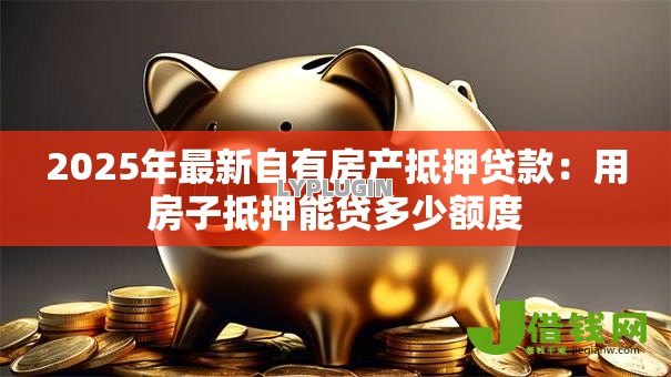2025年最新自有房产抵押贷款:用房子抵押能贷多少额度 2025年最新自有房产抵押贷款:用房子抵押能贷多少额度