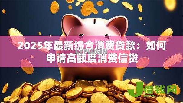 2025年最新综合消费贷款:如何申请高额度消费信贷 2025年最新综合消费贷款:如何申请高额度消费信贷