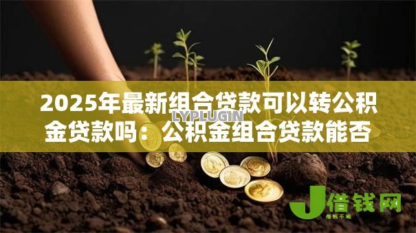 2025年最新组合贷款可以转公积金贷款吗:公积金组合贷款能否转为纯公积金贷款 2025年最新组合贷款可以转公积金贷款吗:公积金组合贷款能否转为纯公积金贷款