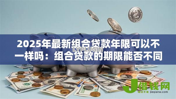 2025年最新组合贷款年限可以不一样吗:组合贷款的期限能否不同 2025年最新组合贷款年限可以不一样吗:组合贷款的期限能否不同