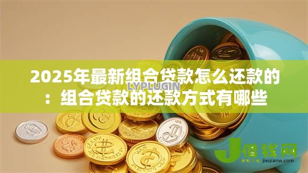 2025年最新组合贷款怎么还款的:组合贷款的还款方式有哪些 2025年最新组合贷款怎么还款的:组合贷款的还款方式有哪些
