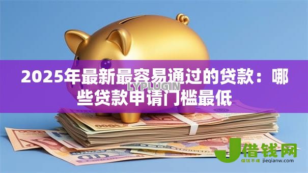 2025年最新最容易通过的贷款:哪些贷款申请门槛最低 2025年最新最容易通过的贷款:哪些贷款申请门槛最低