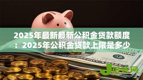 2025年最新最新公积金贷款额度:2025年公积金贷款上限是多少 2025年最新最新公积金贷款额度:2025年公积金贷款上限是多少